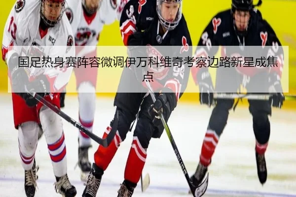 国足热身赛阵容微调伊万科维奇考察边路新星成焦点 | JiuyouSports